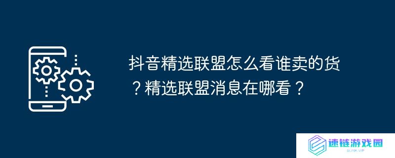 抖音精选联盟怎么看谁卖的货？精选联盟消息在哪看？