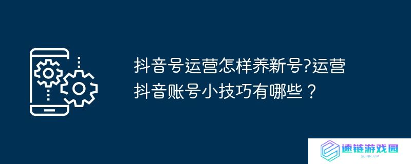 抖音号运营怎样养新号?运营抖音账号小技巧有哪些？