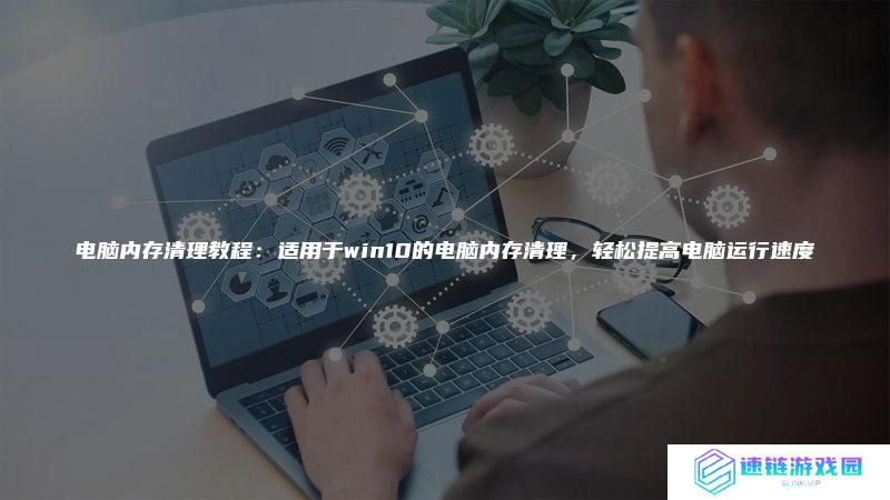 电脑内存清理教程:适用于win10的电脑内存清理,轻松提高电脑运行速度