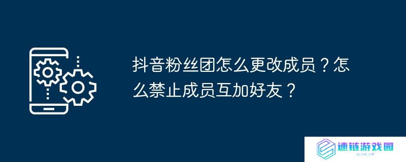 抖音粉丝团怎么更改成员？怎么禁止成员互加好友？